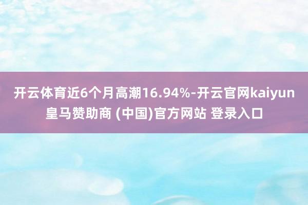 开云体育近6个月高潮16.94%-开云官网kaiyun皇马赞助商 (中国)官方网站 登录入口