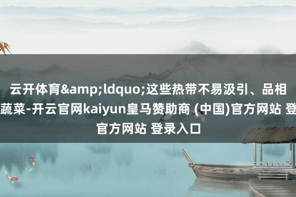 云开体育&ldquo;这些热带不易汲引、品相精熟的蔬菜-开云官网kaiyun皇马赞助商 (中国)官方网站 登录入口