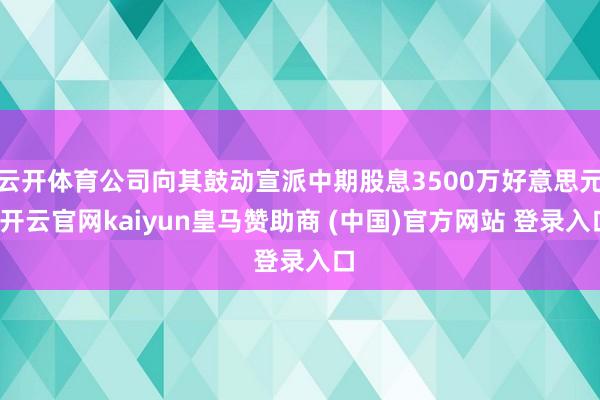 云开体育公司向其鼓动宣派中期股息3500万好意思元-开云官网kaiyun皇马赞助商 (中国)官方网站 登录入口