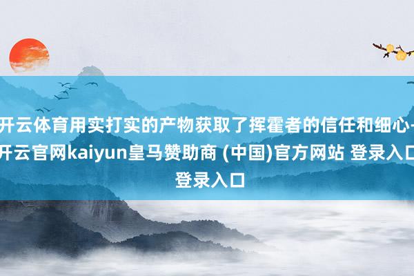 开云体育用实打实的产物获取了挥霍者的信任和细心-开云官网kaiyun皇马赞助商 (中国)官方网站 登录入口