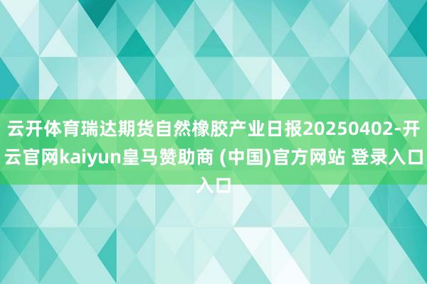 云开体育瑞达期货自然橡胶产业日报20250402-开云官网kaiyun皇马赞助商 (中国)官方网站 登录入口