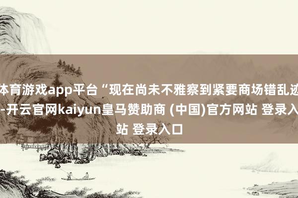 体育游戏app平台“现在尚未不雅察到紧要商场错乱迹象-开云官网kaiyun皇马赞助商 (中国)官方网站 登录入口