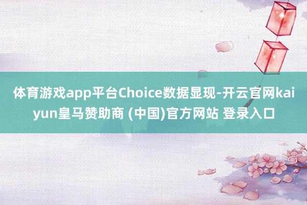 体育游戏app平台Choice数据显现-开云官网kaiyun皇马赞助商 (中国)官方网站 登录入口