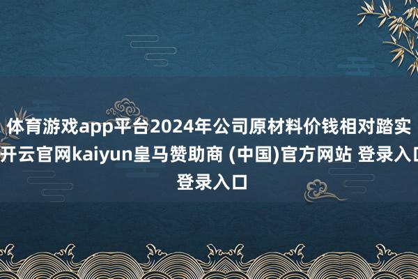体育游戏app平台2024年公司原材料价钱相对踏实-开云官网kaiyun皇马赞助商 (中国)官方网站 登录入口