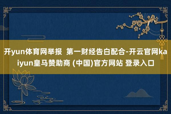 开yun体育网举报  第一财经告白配合-开云官网kaiyun皇马赞助商 (中国)官方网站 登录入口