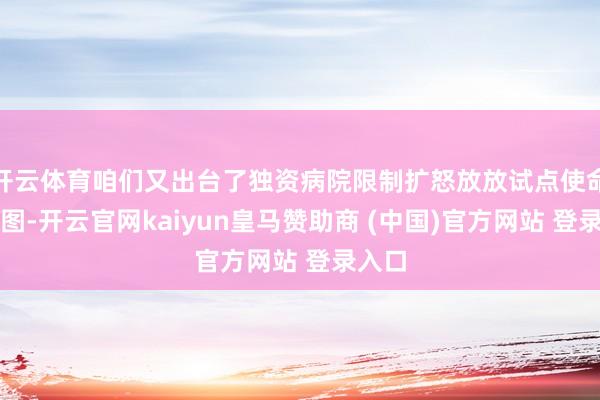 开云体育咱们又出台了独资病院限制扩怒放放试点使命有贪图-开云官网kaiyun皇马赞助商 (中国)官方网站 登录入口