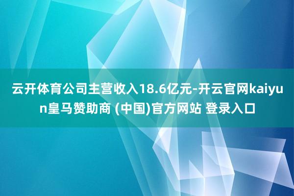 云开体育公司主营收入18.6亿元-开云官网kaiyun皇马赞助商 (中国)官方网站 登录入口