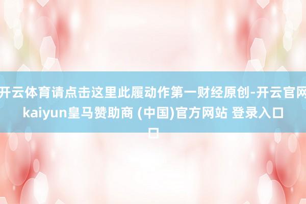 开云体育请点击这里此履动作第一财经原创-开云官网kaiyun皇马赞助商 (中国)官方网站 登录入口