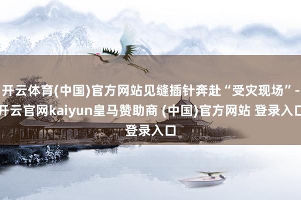 开云体育(中国)官方网站见缝插针奔赴“受灾现场”-开云官网kaiyun皇马赞助商 (中国)官方网站 登录入口