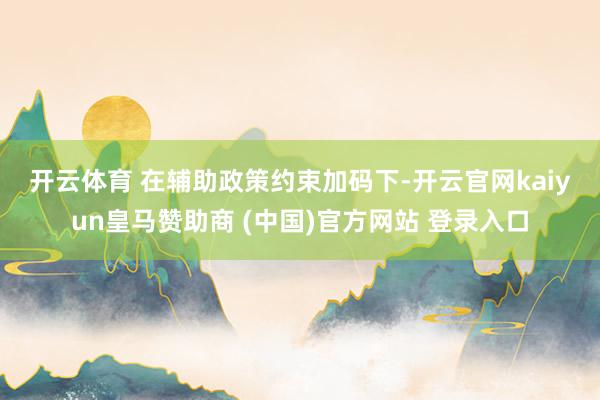 开云体育 　　在辅助政策约束加码下-开云官网kaiyun皇马赞助商 (中国)官方网站 登录入口
