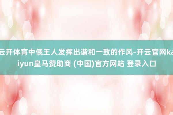 云开体育中俄王人发挥出谐和一致的作风-开云官网kaiyun皇马赞助商 (中国)官方网站 登录入口