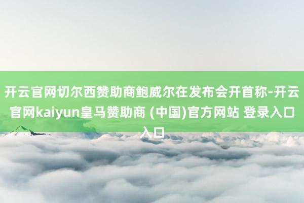 开云官网切尔西赞助商　　鲍威尔在发布会开首称-开云官网kaiyun皇马赞助商 (中国)官方网站 登录入口