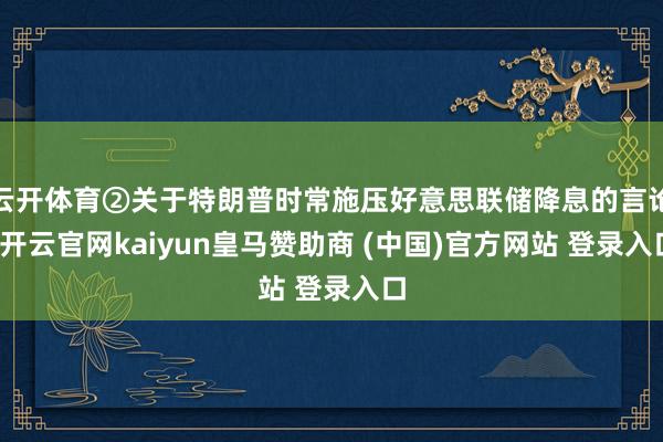 云开体育②关于特朗普时常施压好意思联储降息的言论-开云官网kaiyun皇马赞助商 (中国)官方网站 登录入口