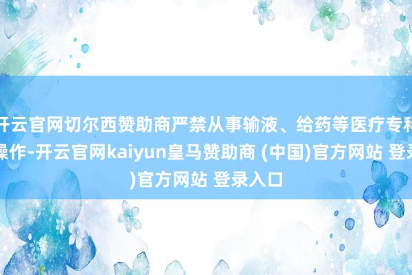 开云官网切尔西赞助商严禁从事输液、给药等医疗专科时刻操作-开云官网kaiyun皇马赞助商 (中国)官方网站 登录入口