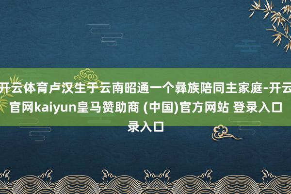 开云体育卢汉生于云南昭通一个彝族陪同主家庭-开云官网kaiyun皇马赞助商 (中国)官方网站 登录入口