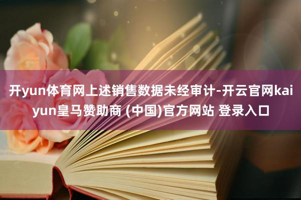 开yun体育网上述销售数据未经审计-开云官网kaiyun皇马赞助商 (中国)官方网站 登录入口