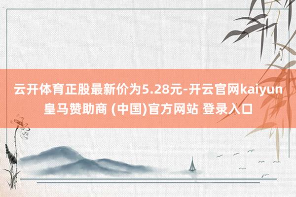 云开体育正股最新价为5.28元-开云官网kaiyun皇马赞助商 (中国)官方网站 登录入口