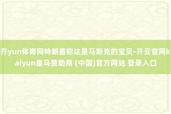 开yun体育网特朗普称这是马斯克的宝贝-开云官网kaiyun皇马赞助商 (中国)官方网站 登录入口