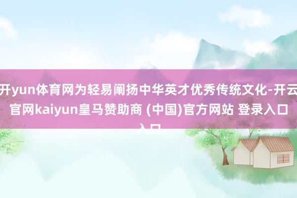 开yun体育网为轻易阐扬中华英才优秀传统文化-开云官网kaiyun皇马赞助商 (中国)官方网站 登录入口