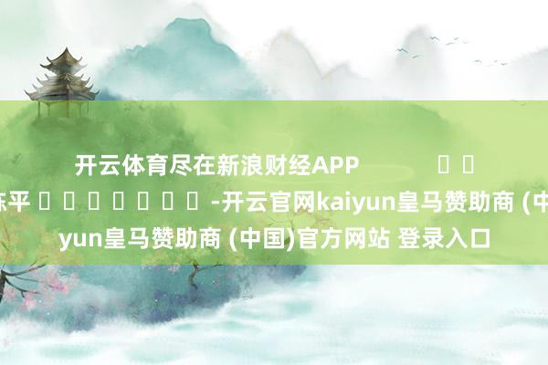开云体育尽在新浪财经APP            						连累裁剪：陈平 							-开云官网kaiyun皇马赞助商 (中国)官方网站 登录入口