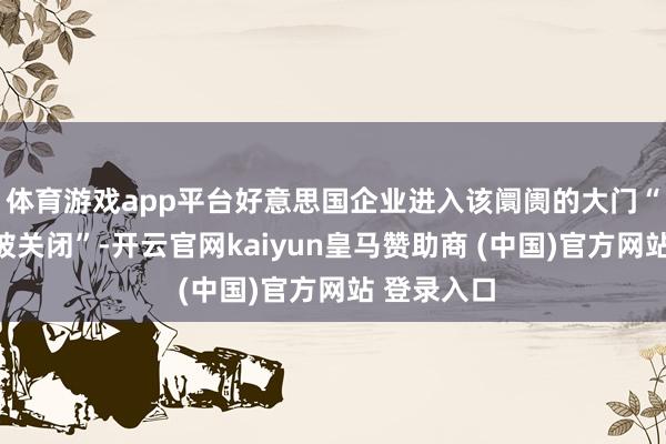 体育游戏app平台好意思国企业进入该阛阓的大门“骨子上已被关闭”-开云官网kaiyun皇马赞助商 (中国)官方网站 登录入口