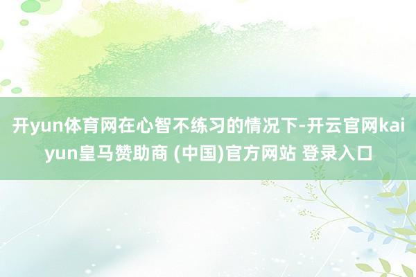 开yun体育网在心智不练习的情况下-开云官网kaiyun皇马赞助商 (中国)官方网站 登录入口