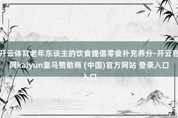 开云体育老年东谈主的饮食提倡零食补充养分-开云官网kaiyun皇马赞助商 (中国)官方网站 登录入口