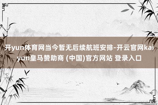 开yun体育网当今暂无后续航班安排-开云官网kaiyun皇马赞助商 (中国)官方网站 登录入口