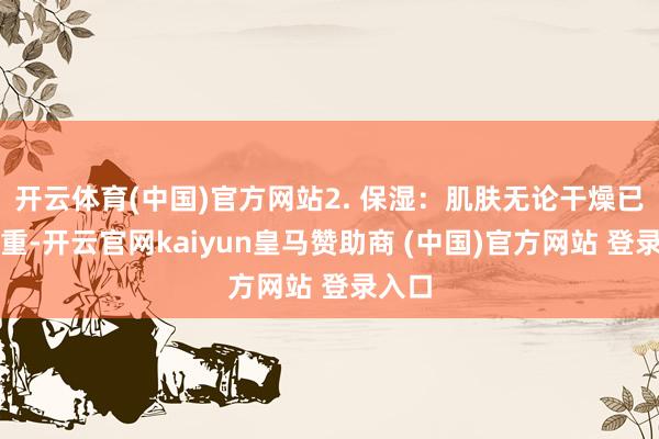 开云体育(中国)官方网站2. 保湿：肌肤无论干燥已经浓重-开云官网kaiyun皇马赞助商 (中国)官方网站 登录入口