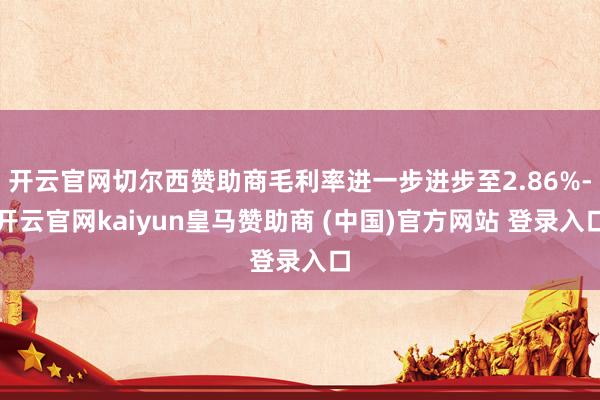 开云官网切尔西赞助商毛利率进一步进步至2.86%-开云官网kaiyun皇马赞助商 (中国)官方网站 登录入口