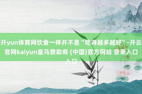 开yun体育网饮食一样并不是“吃得越多越好”-开云官网kaiyun皇马赞助商 (中国)官方网站 登录入口