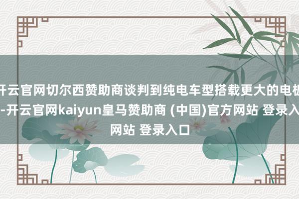开云官网切尔西赞助商谈判到纯电车型搭载更大的电板包-开云官网kaiyun皇马赞助商 (中国)官方网站 登录入口