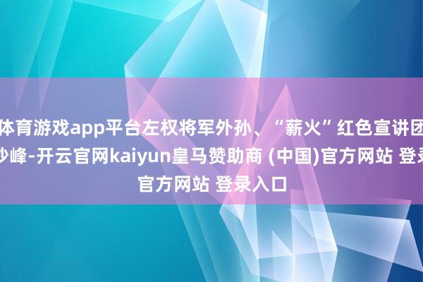 体育游戏app平台左权将军外孙、“薪火”红色宣讲团导师沙峰-开云官网kaiyun皇马赞助商 (中国)官方网站 登录入口