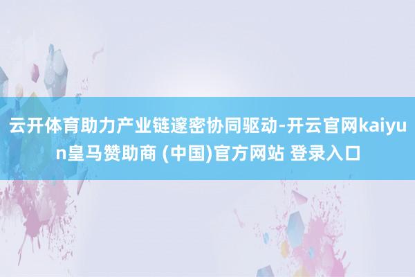 云开体育助力产业链邃密协同驱动-开云官网kaiyun皇马赞助商 (中国)官方网站 登录入口