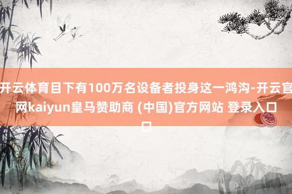 开云体育目下有100万名设备者投身这一鸿沟-开云官网kaiyun皇马赞助商 (中国)官方网站 登录入口