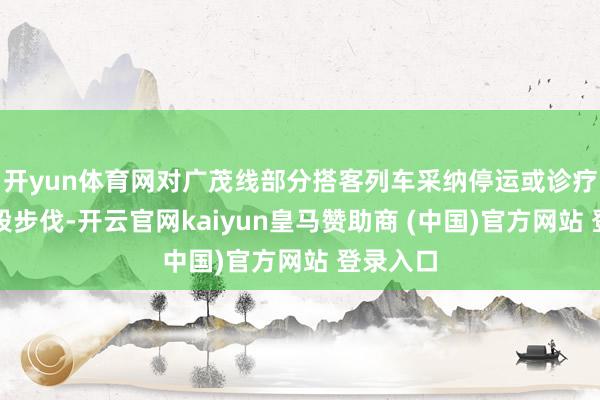 开yun体育网对广茂线部分搭客列车采纳停运或诊疗开动区段步伐-开云官网kaiyun皇马赞助商 (中国)官方网站 登录入口
