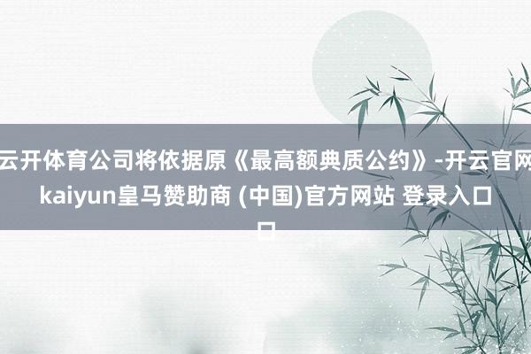 云开体育公司将依据原《最高额典质公约》-开云官网kaiyun皇马赞助商 (中国)官方网站 登录入口