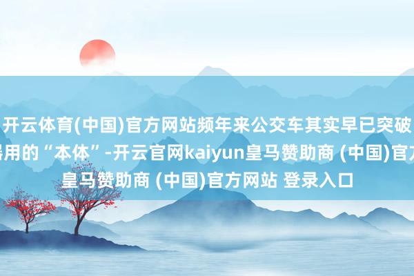 开云体育(中国)官方网站频年来公交车其实早已突破传统全球出行器用的“本体”-开云官网kaiyun皇马赞助商 (中国)官方网站 登录入口