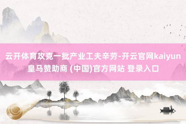 云开体育攻克一批产业工夫辛劳-开云官网kaiyun皇马赞助商 (中国)官方网站 登录入口