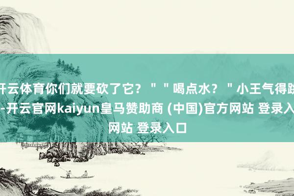 开云体育你们就要砍了它？＂＂喝点水？＂小王气得跳脚-开云官网kaiyun皇马赞助商 (中国)官方网站 登录入口