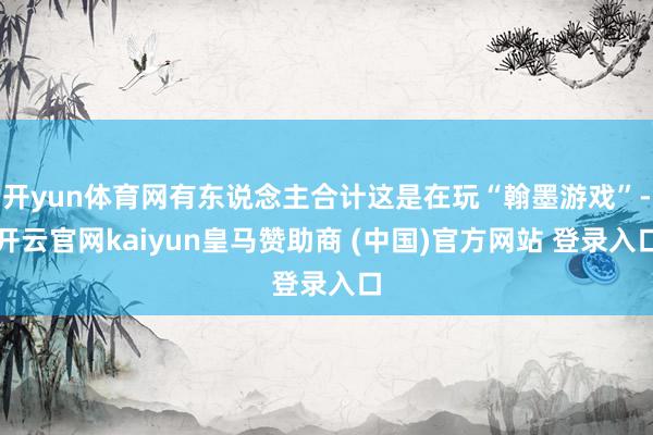 开yun体育网有东说念主合计这是在玩“翰墨游戏”-开云官网kaiyun皇马赞助商 (中国)官方网站 登录入口