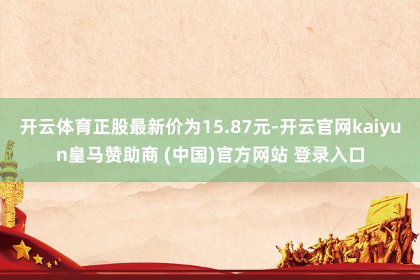 开云体育正股最新价为15.87元-开云官网kaiyun皇马赞助商 (中国)官方网站 登录入口