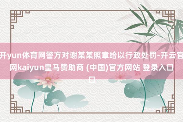 开yun体育网警方对谢某某照章给以行政处罚-开云官网kaiyun皇马赞助商 (中国)官方网站 登录入口