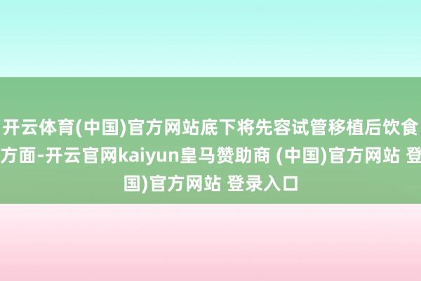 开云体育(中国)官方网站底下将先容试管移植后饮食的几个方面-开云官网kaiyun皇马赞助商 (中国)官方网站 登录入口