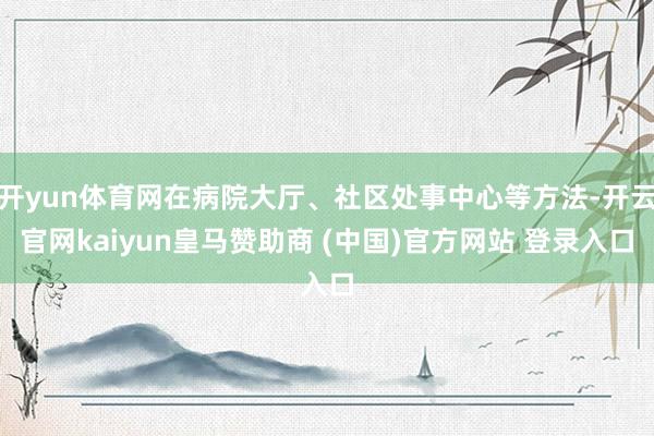 开yun体育网在病院大厅、社区处事中心等方法-开云官网kaiyun皇马赞助商 (中国)官方网站 登录入口