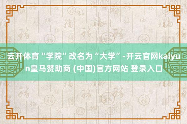云开体育“学院”改名为“大学”-开云官网kaiyun皇马赞助商 (中国)官方网站 登录入口