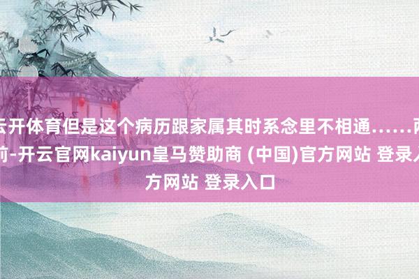 云开体育但是这个病历跟家属其时系念里不相通……两天前-开云官网kaiyun皇马赞助商 (中国)官方网站 登录入口