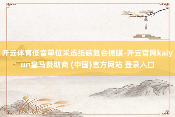 开云体育低音单位采选纸碳复合振膜-开云官网kaiyun皇马赞助商 (中国)官方网站 登录入口