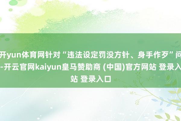 开yun体育网针对“违法设定罚没方针、身手作歹”问题-开云官网kaiyun皇马赞助商 (中国)官方网站 登录入口