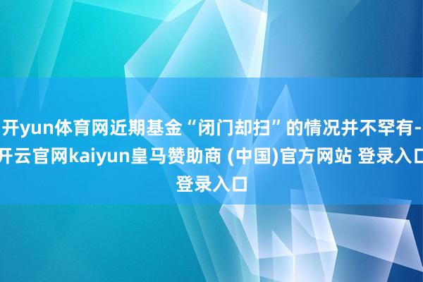 开yun体育网近期基金“闭门却扫”的情况并不罕有-开云官网kaiyun皇马赞助商 (中国)官方网站 登录入口
